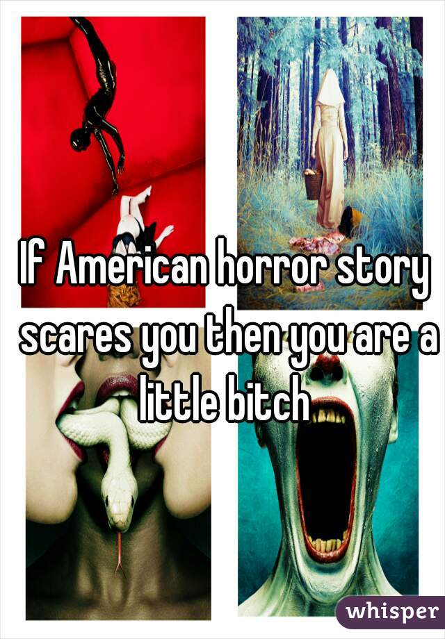 If American horror story scares you then you are a little bitch 