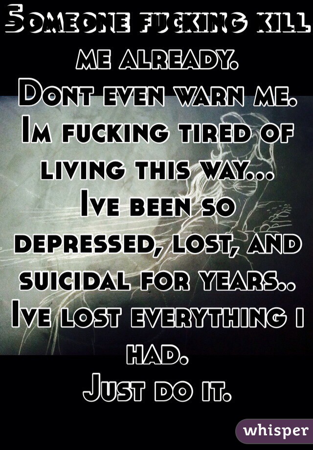 Someone fucking kill me already.
Dont even warn me. Im fucking tired of living this way...
Ive been so depressed, lost, and suicidal for years.. Ive lost everything i had. 
Just do it.