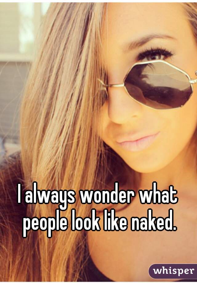 I always wonder what people look like naked.