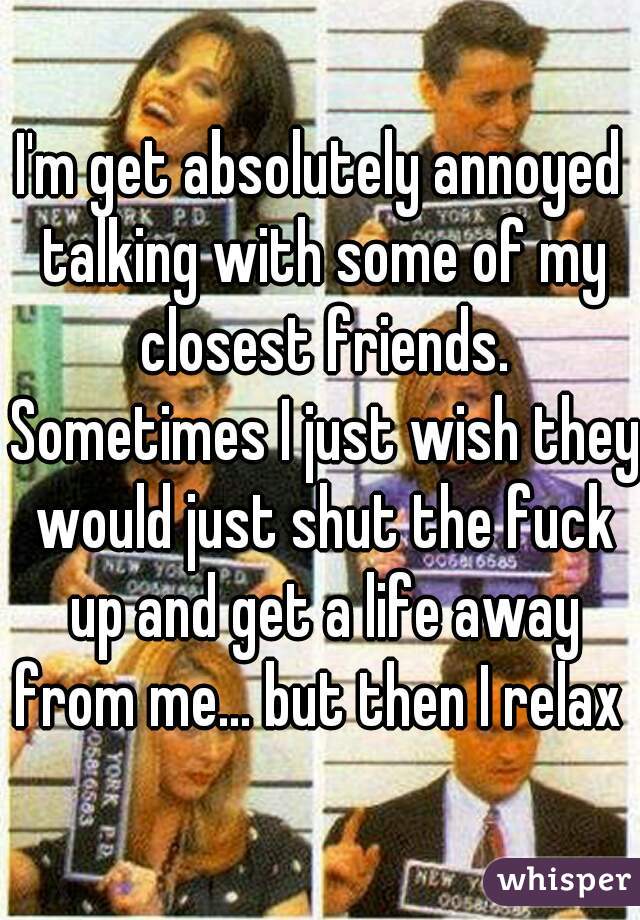 I'm get absolutely annoyed talking with some of my closest friends. Sometimes I just wish they would just shut the fuck up and get a life away from me... but then I relax 