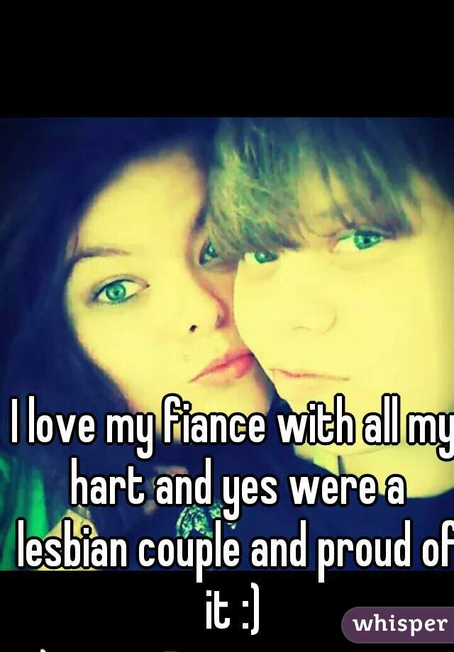 I love my fiance with all my hart and yes were a lesbian couple and proud of it :) 