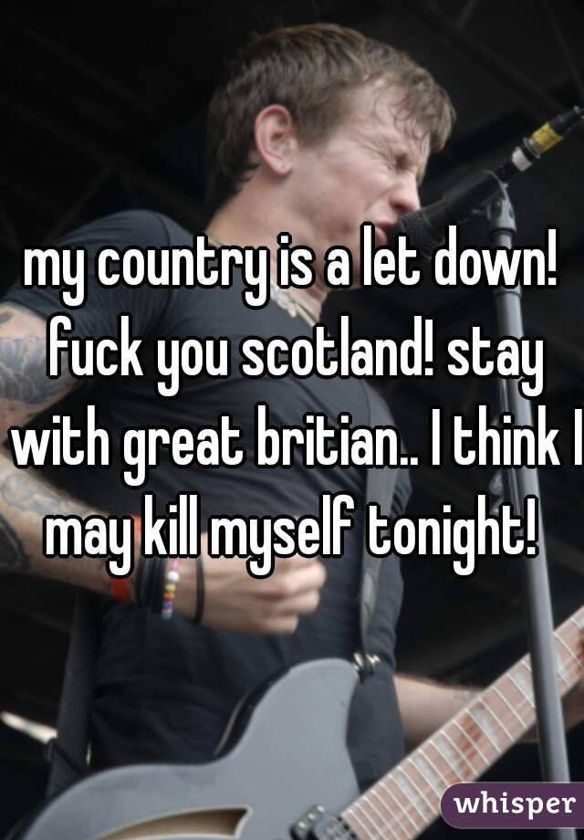 my country is a let down! fuck you scotland! stay with great britian.. I think I may kill myself tonight! 
