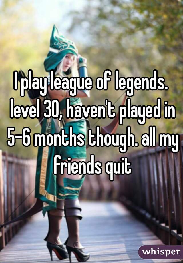 I play league of legends. level 30, haven't played in 5-6 months though. all my friends quit