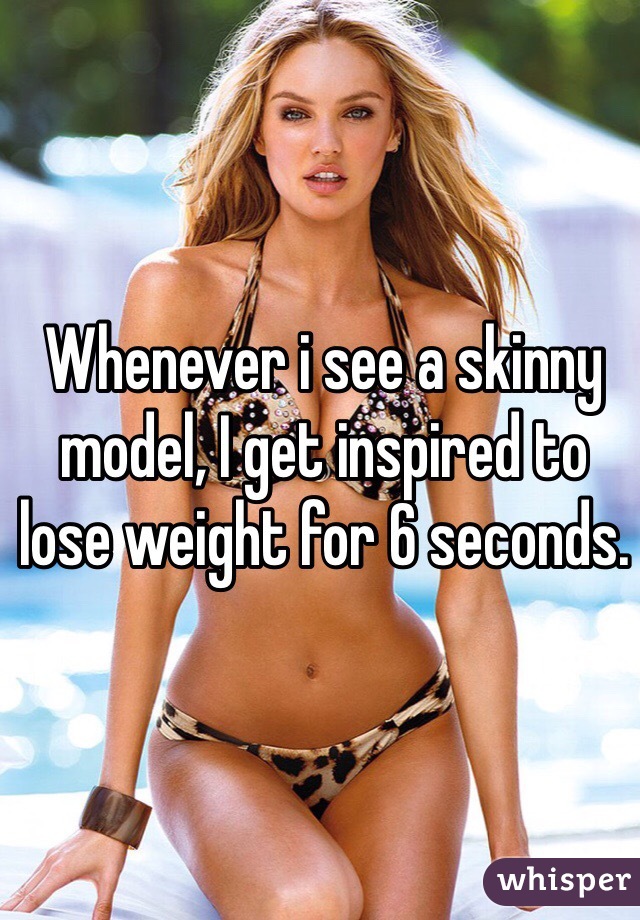 Whenever i see a skinny model, I get inspired to lose weight for 6 seconds.