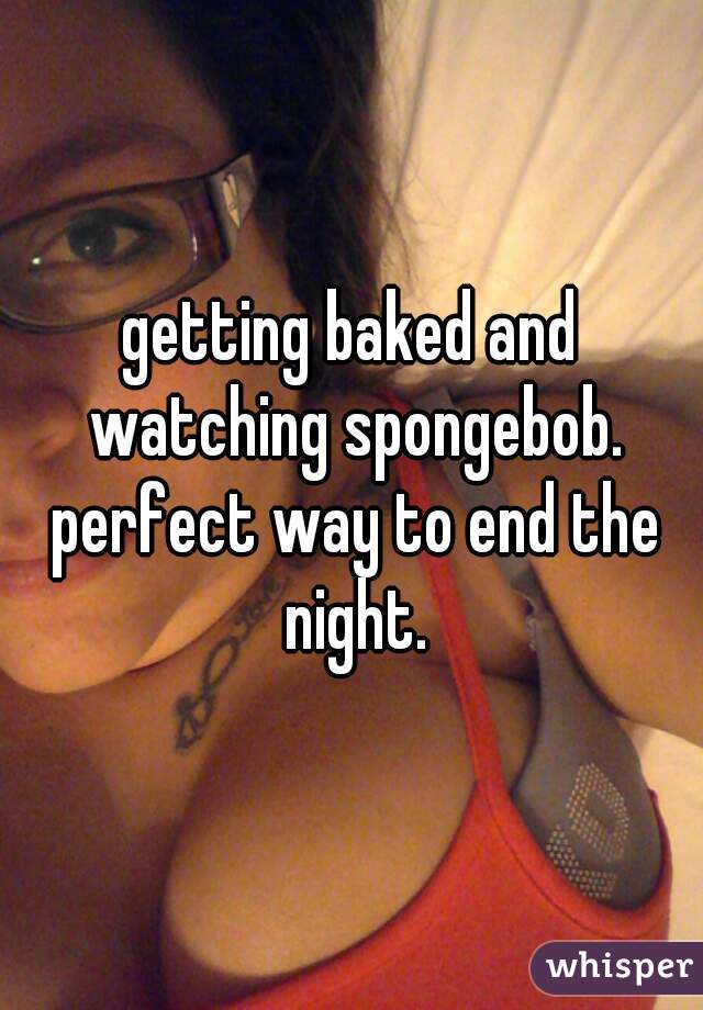 getting baked and watching spongebob. perfect way to end the night.