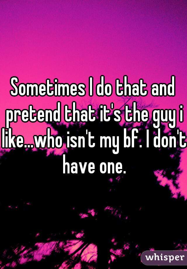 Sometimes I do that and pretend that it's the guy i like...who isn't my bf. I don't have one.