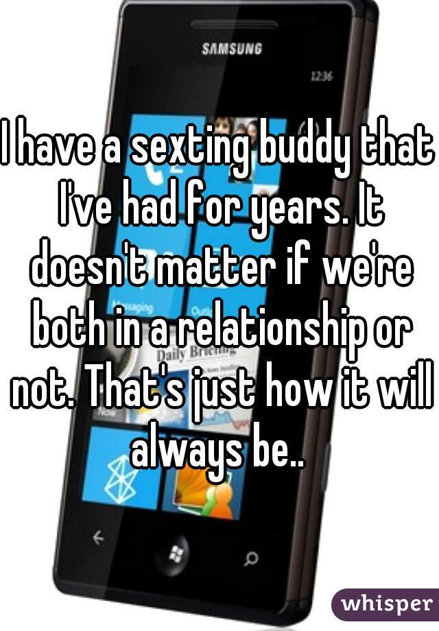 I have a sexting buddy that I've had for years. It doesn't matter if we're both in a relationship or not. That's just how it will always be.. 
