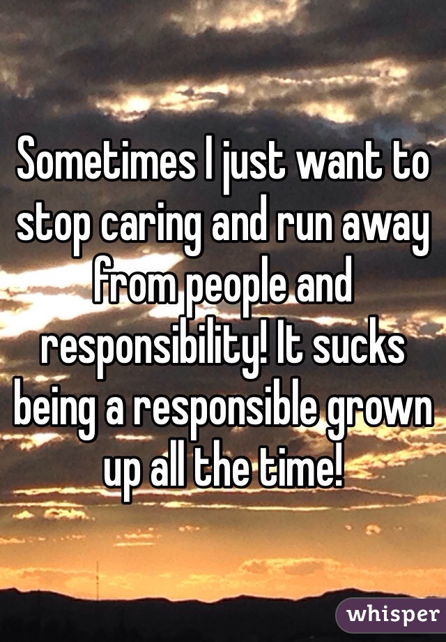 Sometimes I just want to stop caring and run away from people and responsibility! It sucks being a responsible grown up all the time!