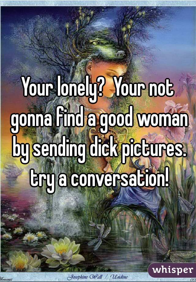 Your lonely?  Your not gonna find a good woman by sending dick pictures. try a conversation!