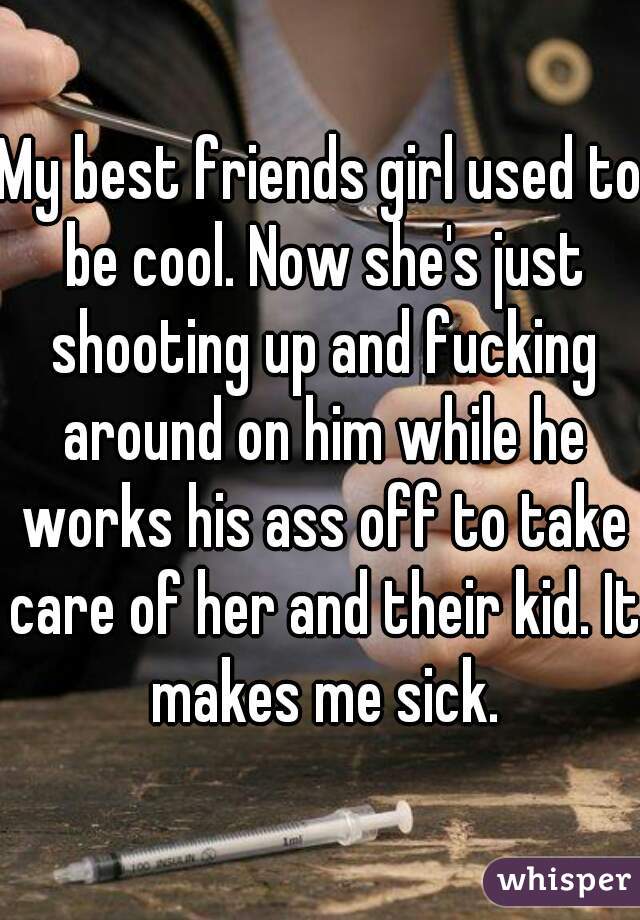 My best friends girl used to be cool. Now she's just shooting up and fucking around on him while he works his ass off to take care of her and their kid. It makes me sick.