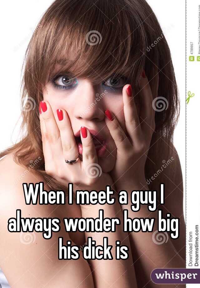 When I meet a guy I always wonder how big his dick is