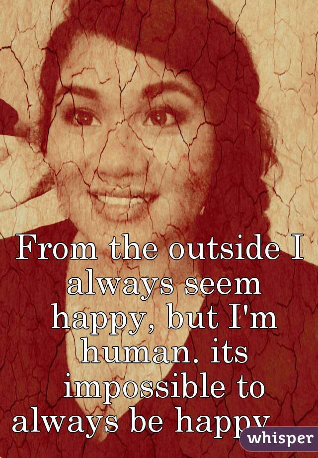 From the outside I always seem happy, but I'm human. its impossible to always be happy.    
