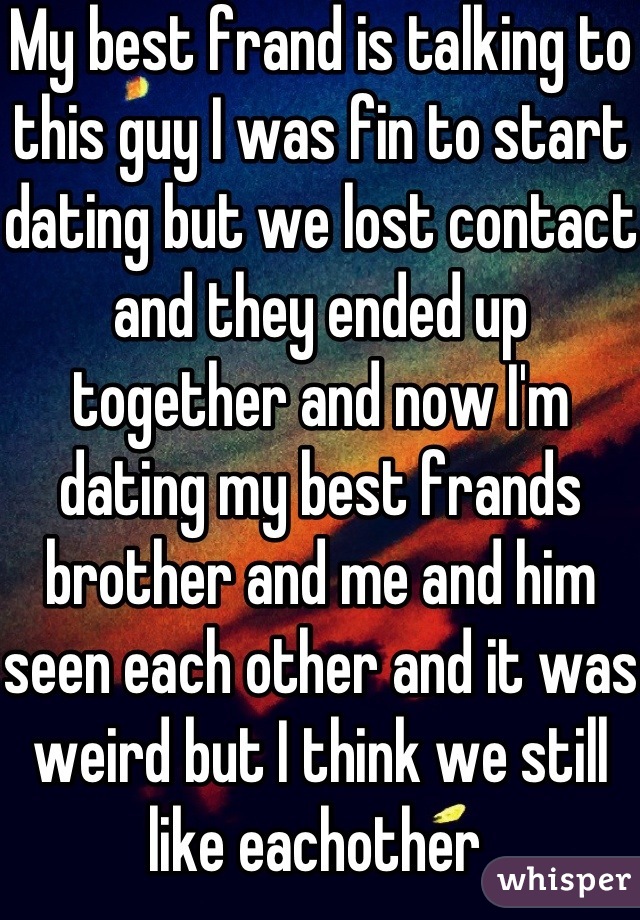 My best frand is talking to this guy I was fin to start dating but we lost contact and they ended up together and now I'm dating my best frands brother and me and him seen each other and it was weird but I think we still like eachother 