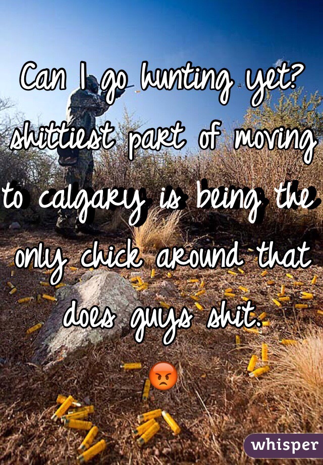 Can I go hunting yet? shittiest part of moving to calgary is being the only chick around that does guys shit.
😡