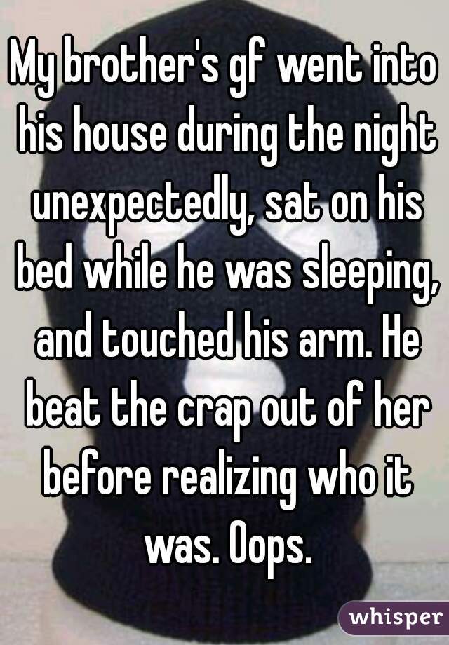 My brother's gf went into his house during the night unexpectedly, sat on his bed while he was sleeping, and touched his arm. He beat the crap out of her before realizing who it was. Oops.