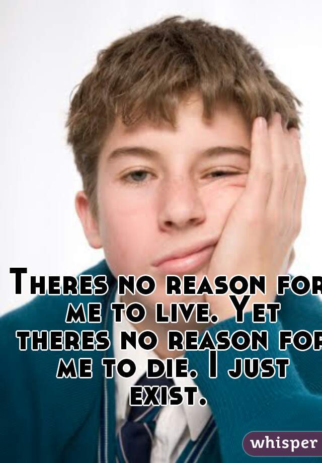 Theres no reason for me to live. Yet theres no reason for me to die. I just exist. 