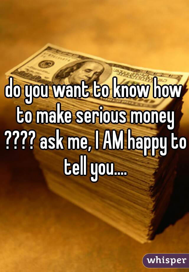 do you want to know how to make serious money ???? ask me, I AM happy to tell you....