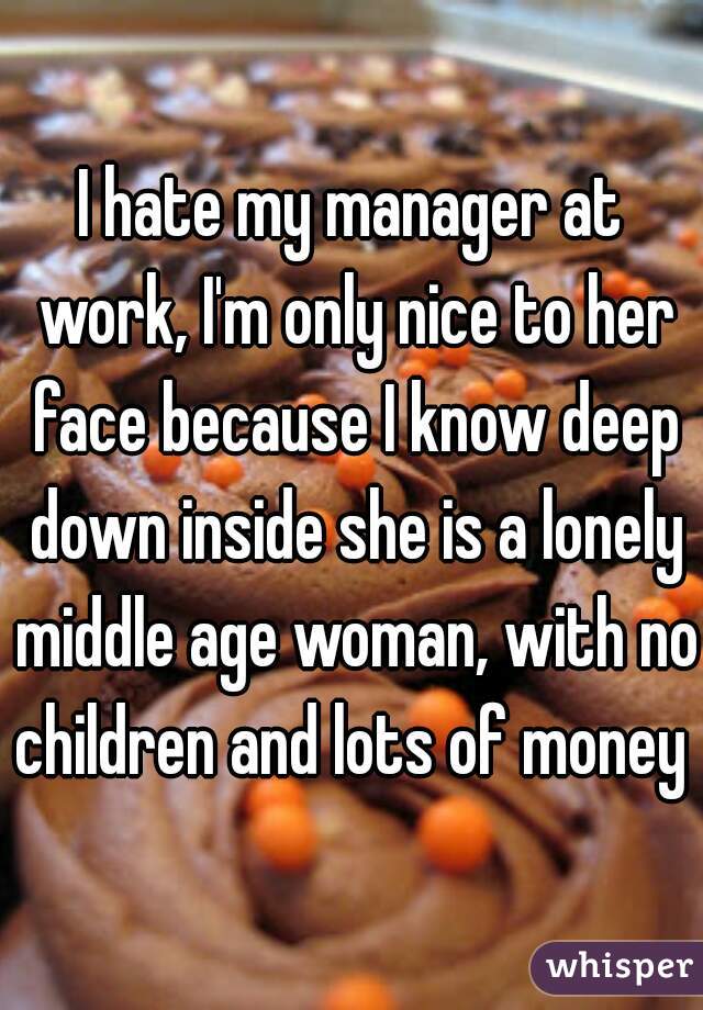 I hate my manager at work, I'm only nice to her face because I know deep down inside she is a lonely middle age woman, with no children and lots of money 
