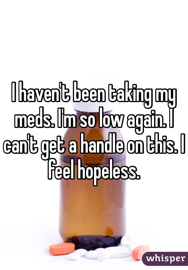 I haven't been taking my meds. I'm so low again. I can't get a handle on this. I feel hopeless. 