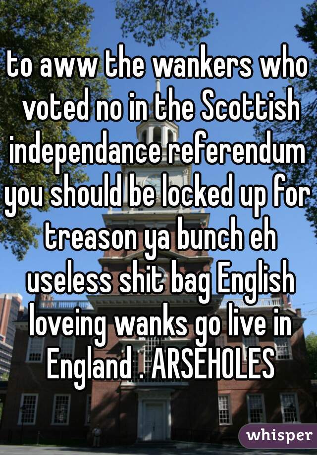 to aww the wankers who voted no in the Scottish independance referendum 
you should be locked up for treason ya bunch eh useless shit bag English loveing wanks go live in England . ARSEHOLES