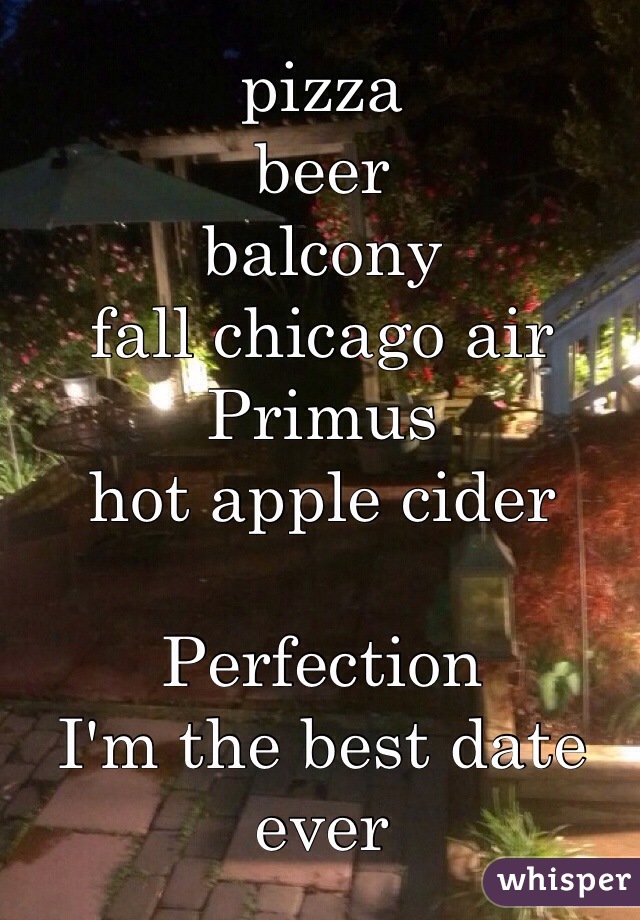 pizza
beer
balcony
fall chicago air
Primus
hot apple cider

Perfection
I'm the best date ever