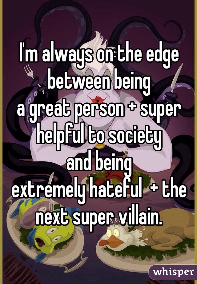 I'm always on the edge between being 
a great person + super helpful to society 
and being 
extremely hateful  + the next super villain.