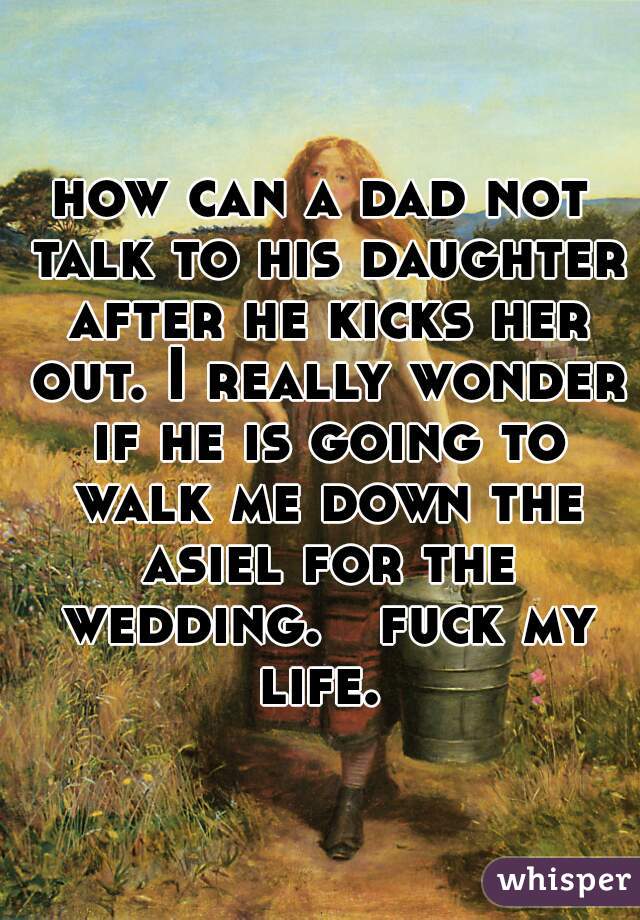 how can a dad not talk to his daughter after he kicks her out. I really wonder if he is going to walk me down the asiel for the wedding.   fuck my life. 