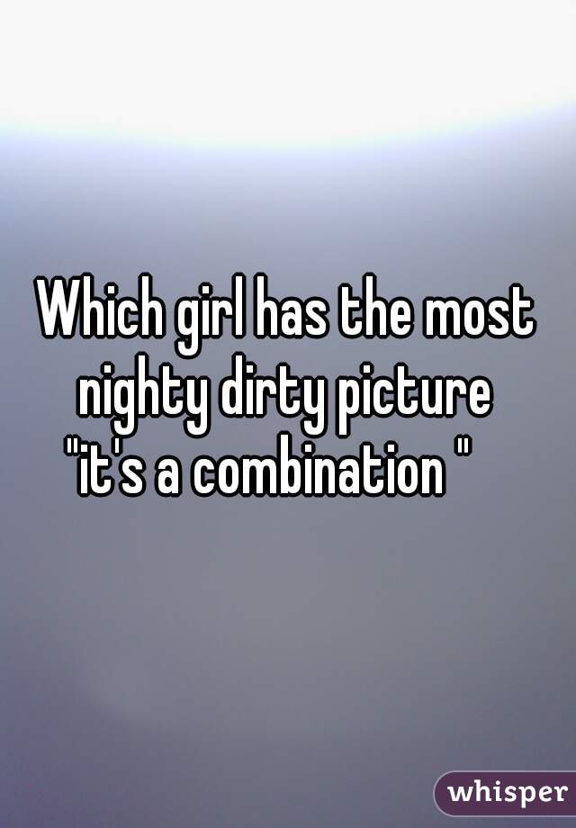 Which girl has the most nighty dirty picture 
"it's a combination "   