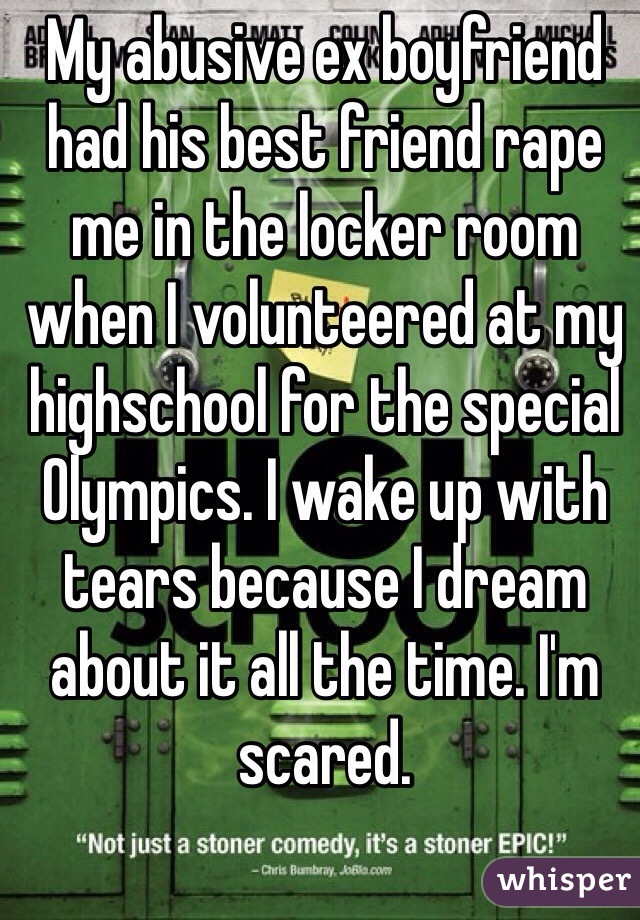 My abusive ex boyfriend had his best friend rape me in the locker room when I volunteered at my highschool for the special Olympics. I wake up with tears because I dream about it all the time. I'm scared. 