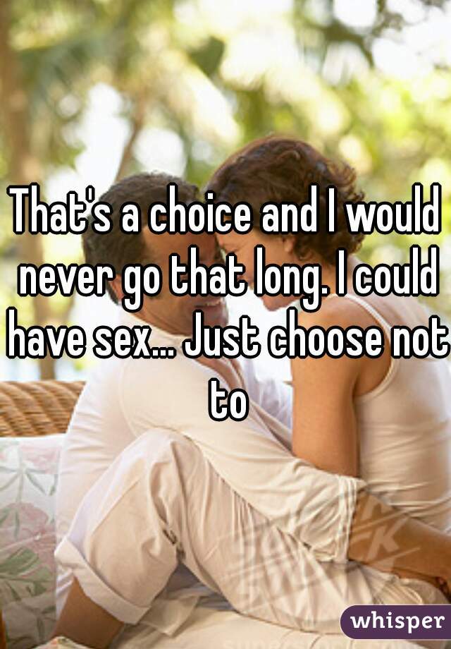 That's a choice and I would never go that long. I could have sex... Just choose not to