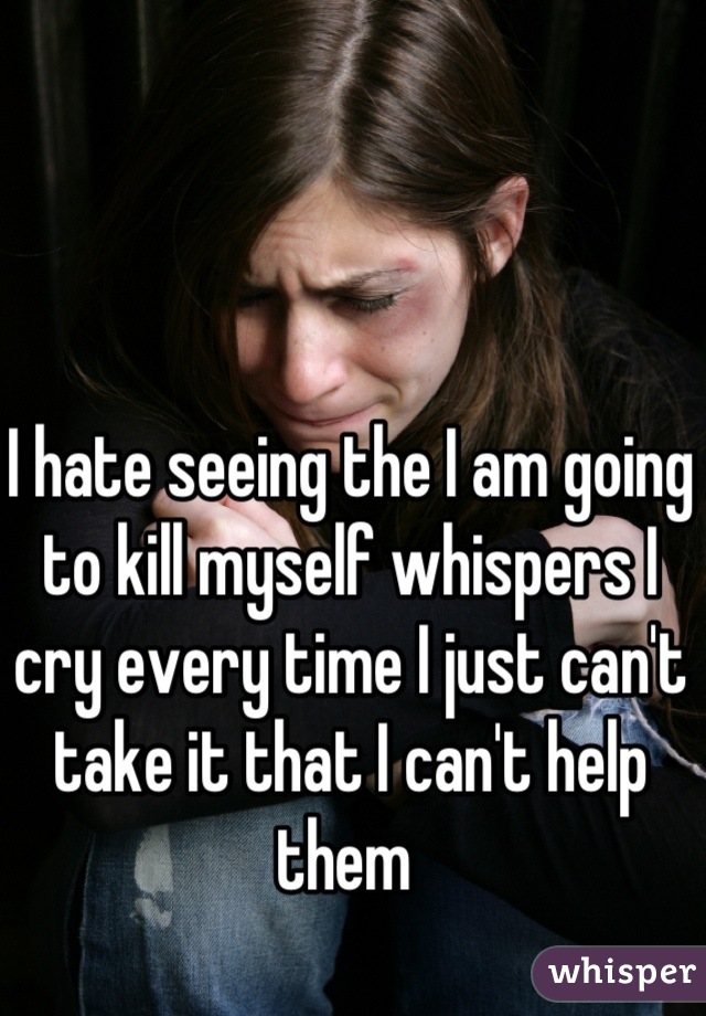 I hate seeing the I am going to kill myself whispers I cry every time I just can't take it that I can't help them 