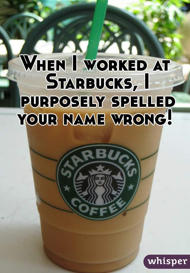 When I worked at Starbucks, I purposely spelled your name wrong! 