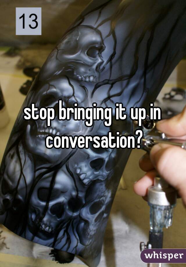 stop bringing it up in conversation?