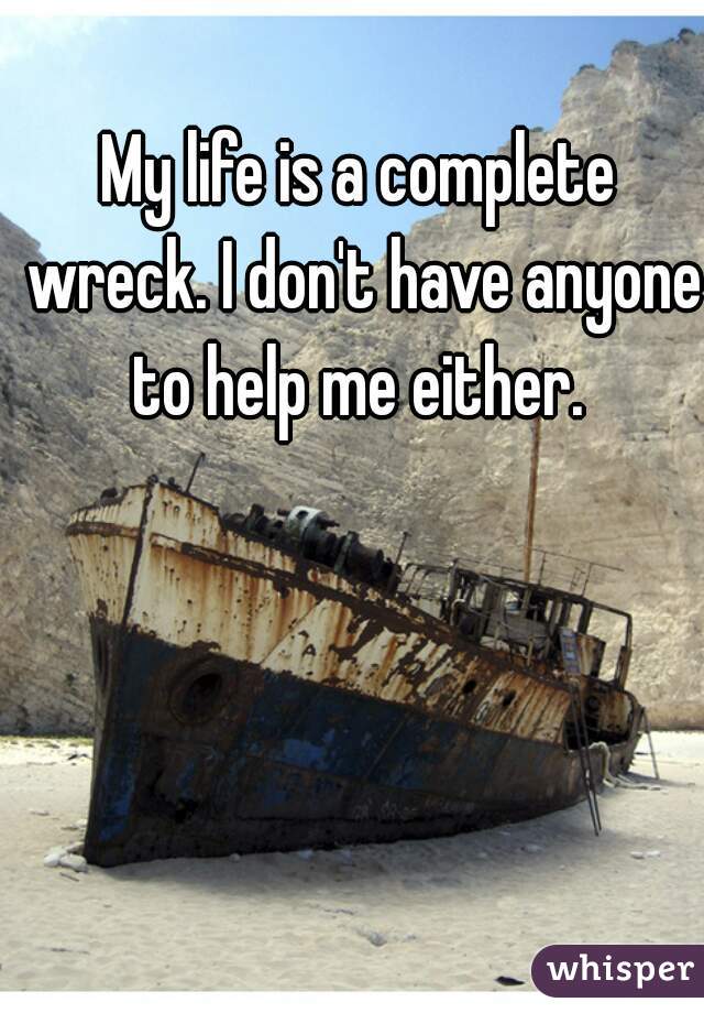 My life is a complete wreck. I don't have anyone to help me either. 