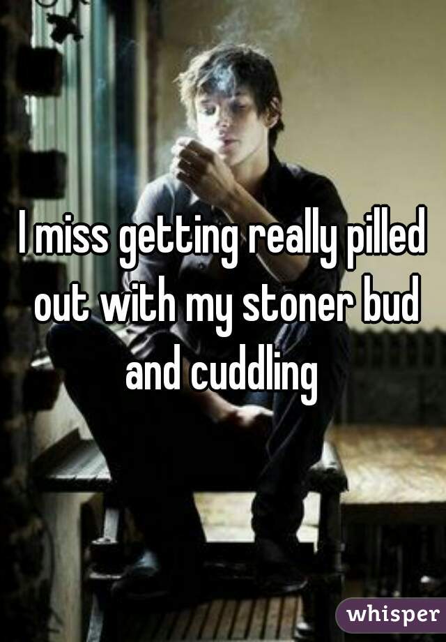 I miss getting really pilled out with my stoner bud and cuddling 