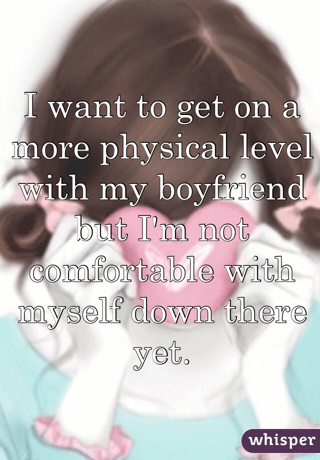I want to get on a more physical level with my boyfriend but I'm not comfortable with myself down there yet. 