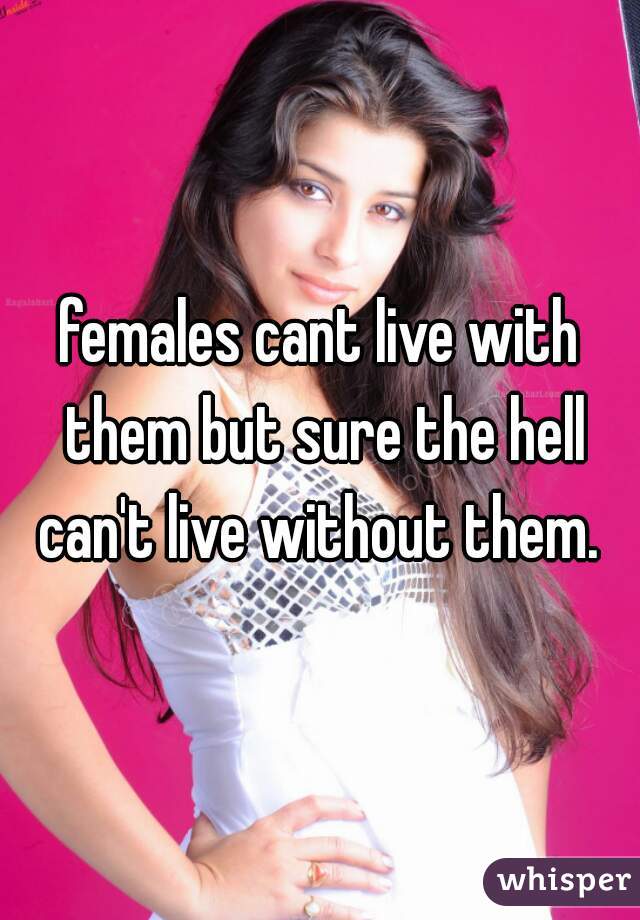 females cant live with them but sure the hell can't live without them. 
