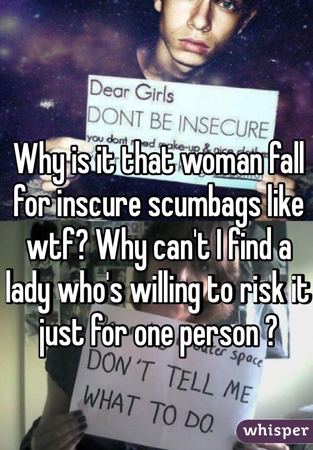 Why is it that woman fall for inscure scumbags like wtf? Why can't I find a lady who's willing to risk it just for one person ?