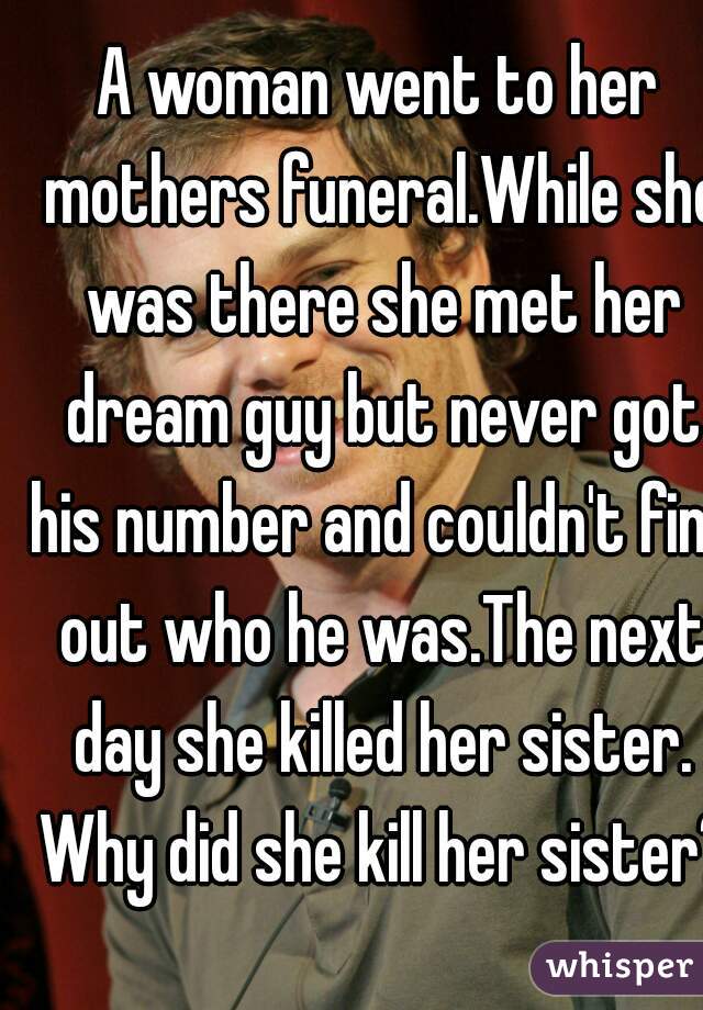 A woman went to her mothers funeral.While she was there she met her dream guy but never got his number and couldn't find out who he was.The next day she killed her sister. Why did she kill her sister?