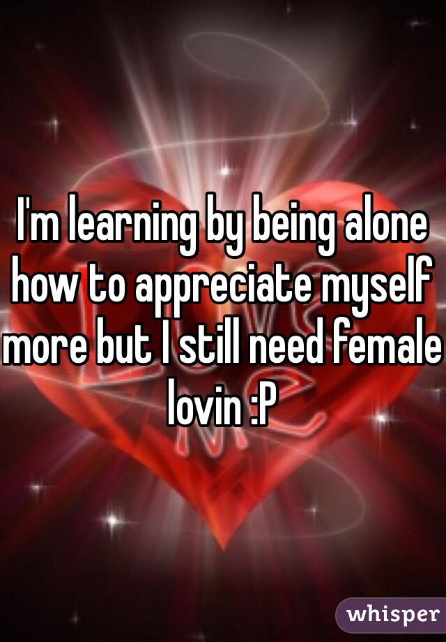 I'm learning by being alone how to appreciate myself more but I still need female lovin :P