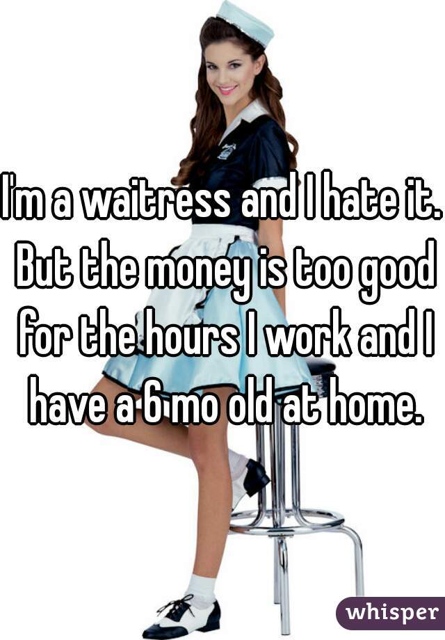 I'm a waitress and I hate it. But the money is too good for the hours I work and I have a 6 mo old at home.