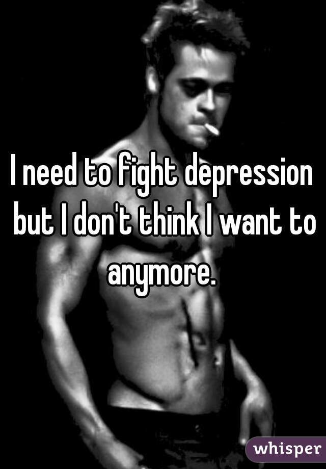 I need to fight depression but I don't think I want to anymore. 