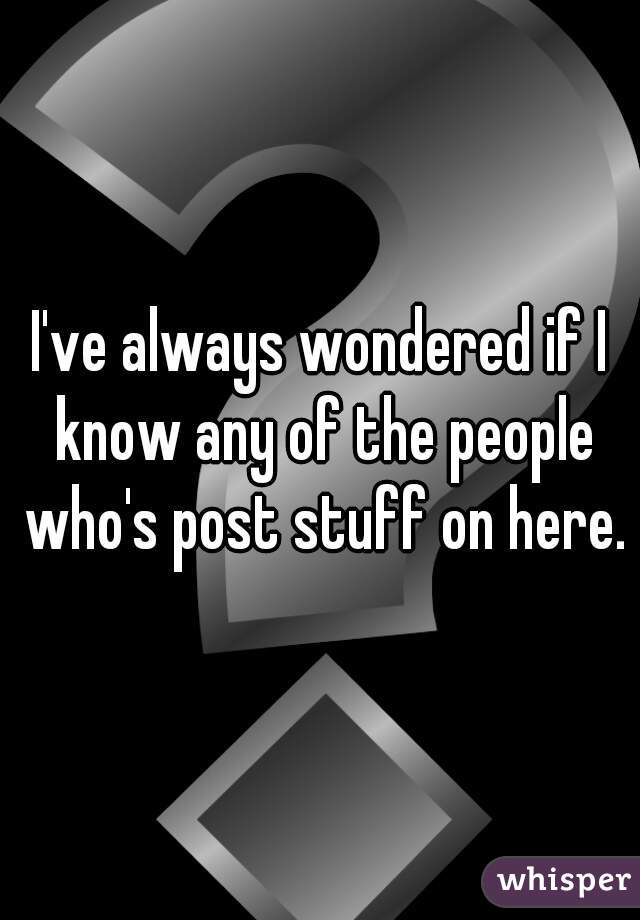 I've always wondered if I know any of the people who's post stuff on here.