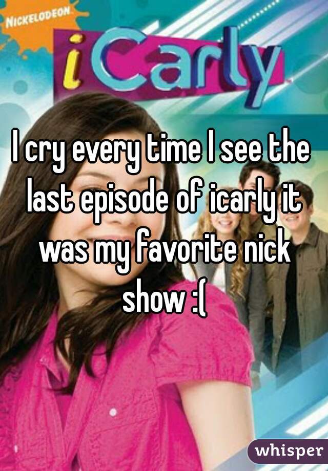 I cry every time I see the last episode of icarly it was my favorite nick show :(