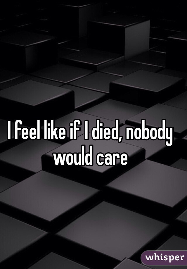 I feel like if I died, nobody would care
