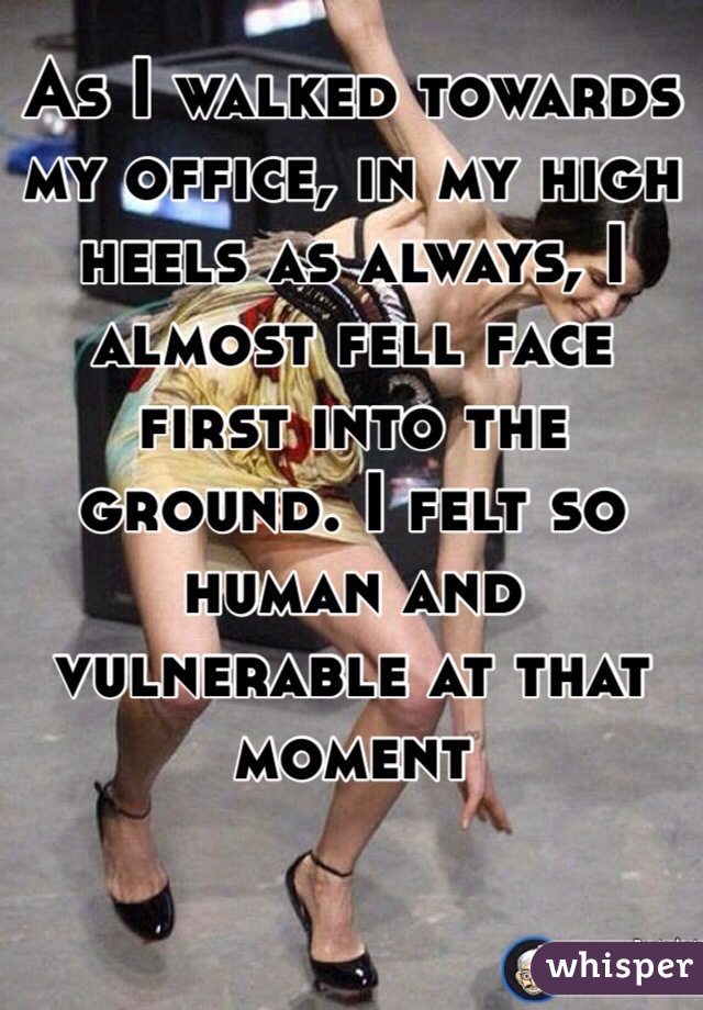 As I walked towards my office, in my high heels as always, I almost fell face first into the ground. I felt so human and vulnerable at that moment 