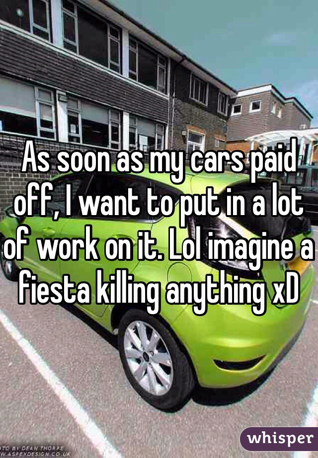 As soon as my cars paid off, I want to put in a lot of work on it. Lol imagine a fiesta killing anything xD