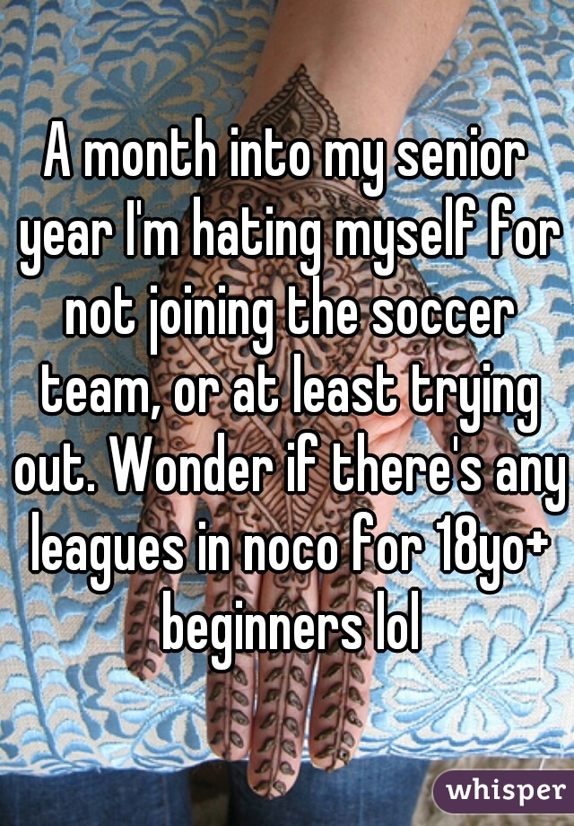 A month into my senior year I'm hating myself for not joining the soccer team, or at least trying out. Wonder if there's any leagues in noco for 18yo+ beginners lol