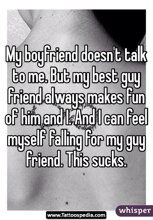 My boyfriend doesn't talk to me. But my best guy friend always makes fun of him and I. And I can feel myself falling for my guy friend. This sucks. 