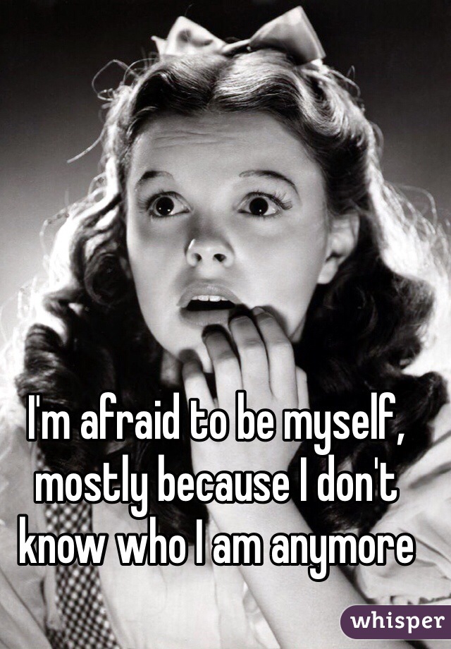 I'm afraid to be myself, mostly because I don't know who I am anymore 